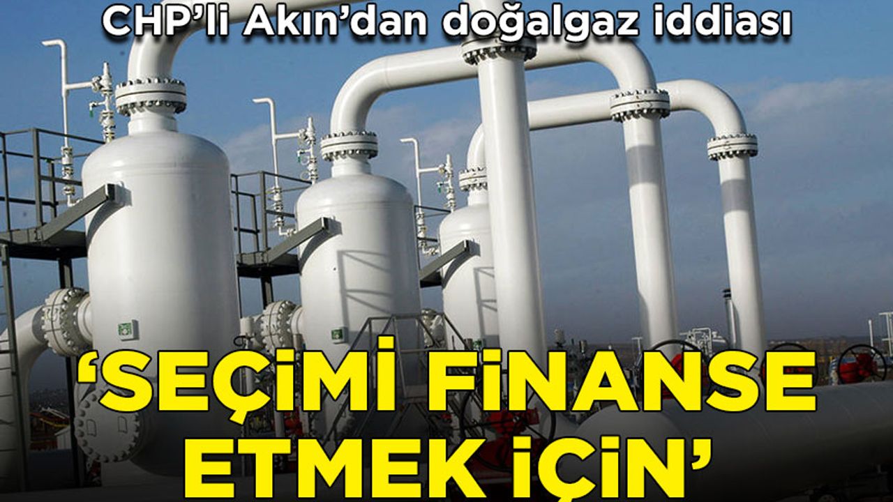 CHP'li Akın: İktidar Rusya'dan alınan doğalgazın borcunu erteleyerek seçim finansı için kullandı