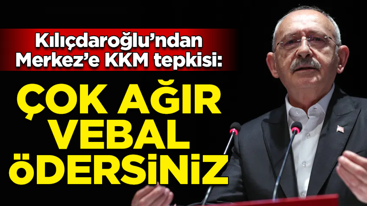 Kılıçdaroğlu'ndan Merkez'e KKM tepkisi: Çok ağır vebal ödersiniz!