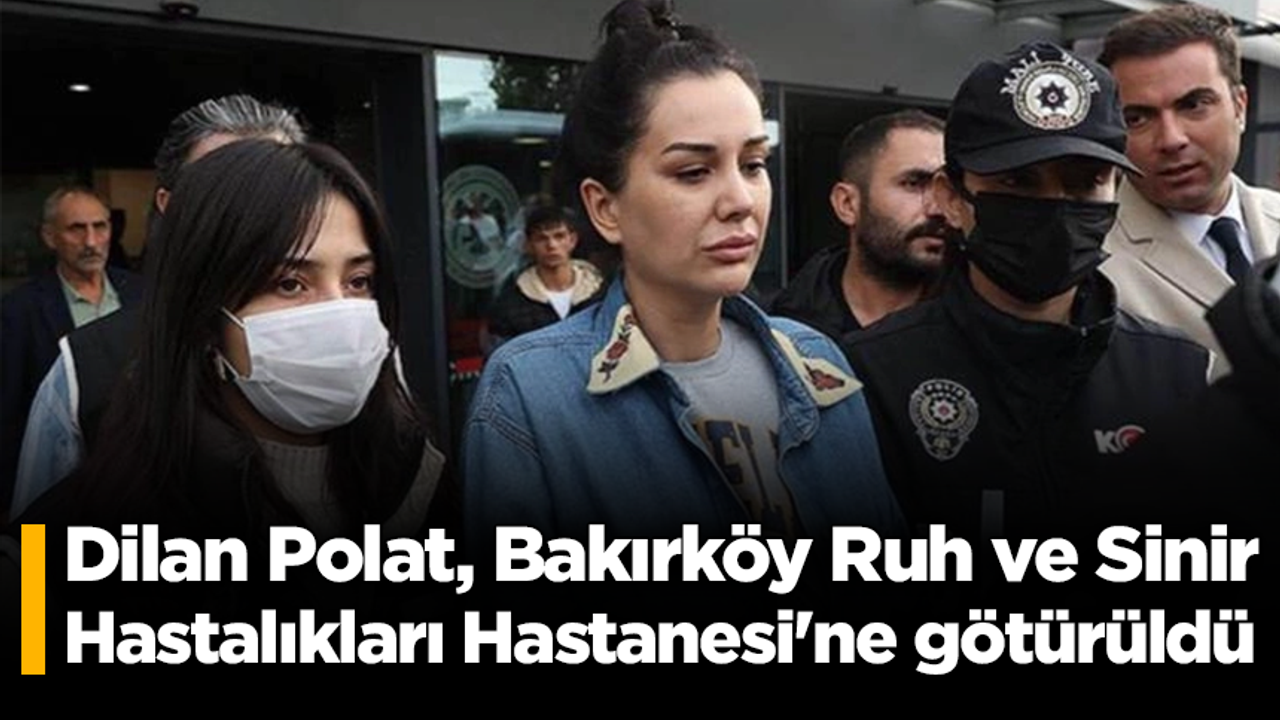Dilan Polat, Bakırköy Ruh ve Sinir Hastalıkları Hastanesi'ne götürüldü