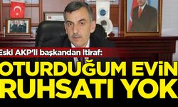 Eski AKP'li başkandan itiraf: Oturduğum evin ruhsatı yok