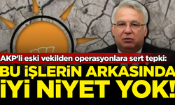AKP'li eski vekilden operasyonlara sert tepki: Bu işlerin arkasında iyi niyet yok
