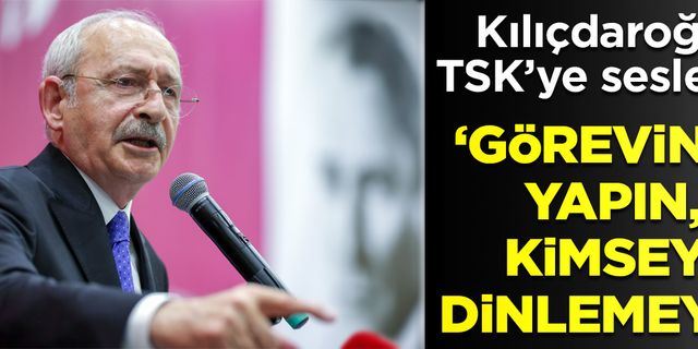 Kılıçdaroğlu TSK'ye seslendi! 'Görevinizi yapın, kimseyi dinlemeyin.'