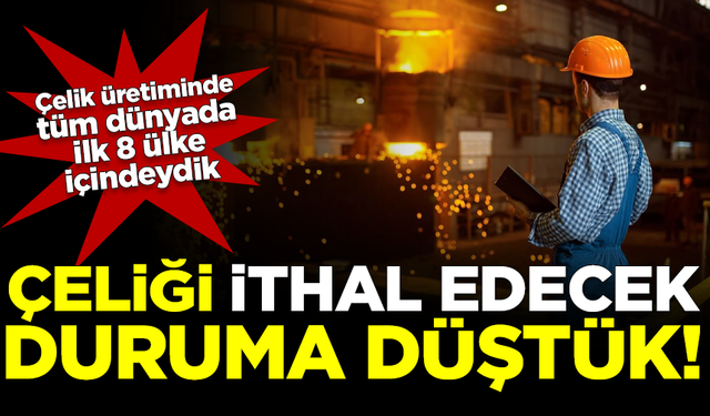 Dünyanın çelik üreten sayılı ülkelerinden biriyken, çelik ithal eder duruma düştük