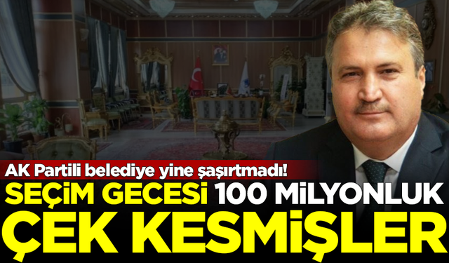 AK Partili belediye yine şaşırtmadı! Seçim gecesi 100 milyonluk çek kesmişler