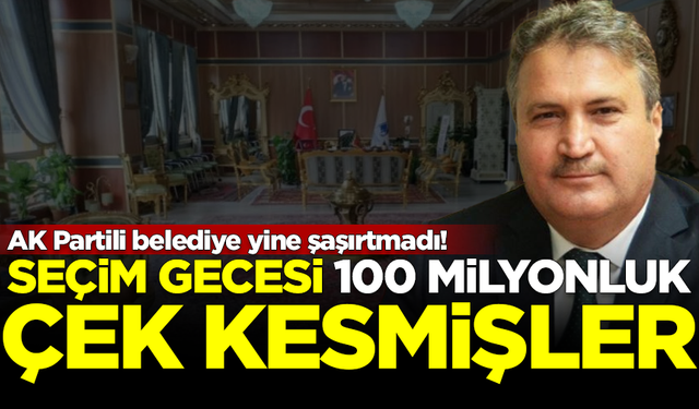AK Partili belediye yine şaşırtmadı! Seçim gecesi 100 milyonluk çek kesmişler