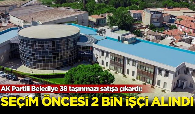 AK Partili Belediye 38 taşınmazı satışa çıkardı: Seçimden önce 2 bin işçi alındı