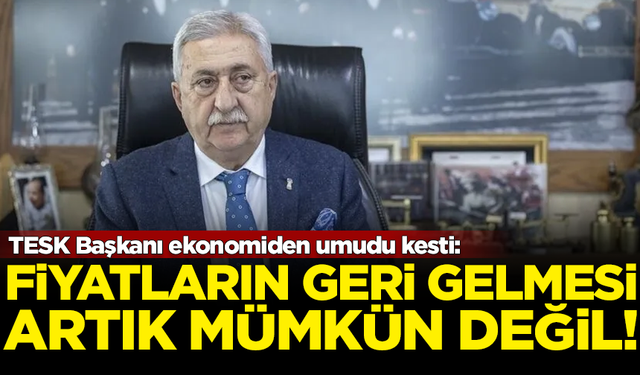 TESK Başkanı da umudunu yitirdi: Fiyatların geri gelmesi mümkün değil