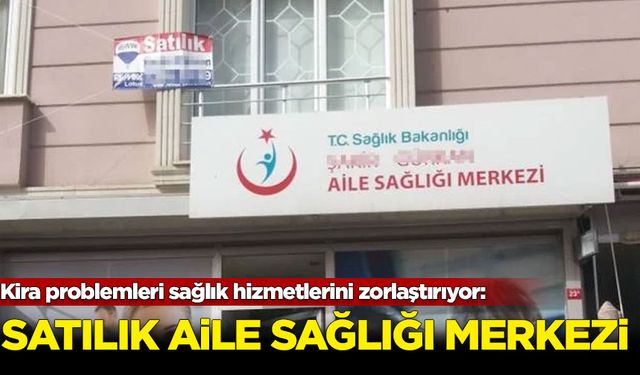 Kira problemleri sağlık hizmetlerini zorlaştırıyor: Satılık aile sağlığı merkezi