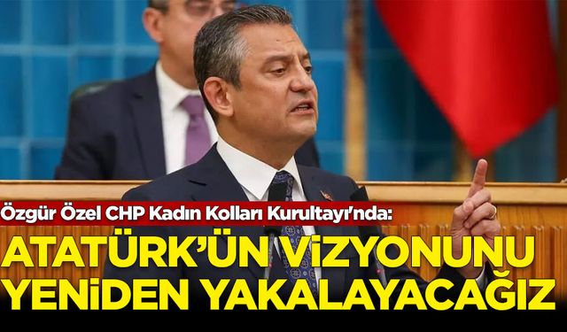 Özgür Özel CHP Kadın Kolları Kurultayı'nda: Atatürk'ün vizyonunu yeniden yakalayacağız