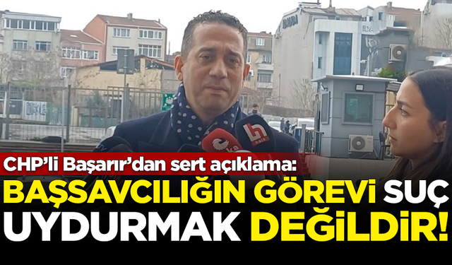 CHP'li Ali Mahir Başarır: Başsavcılığın görevi suç uydurmak değil