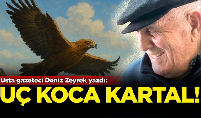 Usta gazeteci Deniz Zeyrek yazdı: Uç Koca Kartal Dağların Koynunda Koynunda...