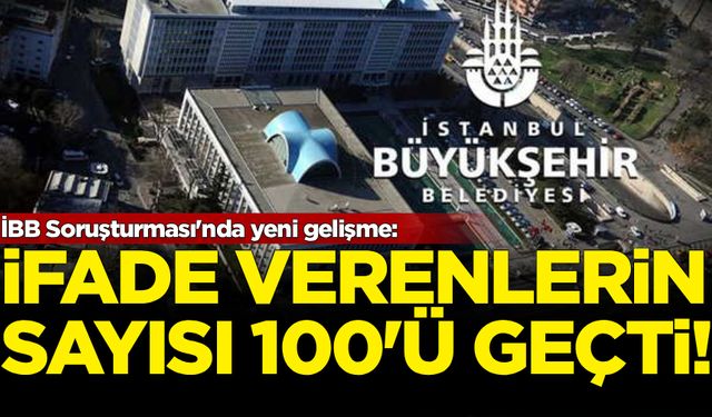 İBB Soruşturması'nda yeni gelişme: İfade verenlerin sayısı 100'ü geçti