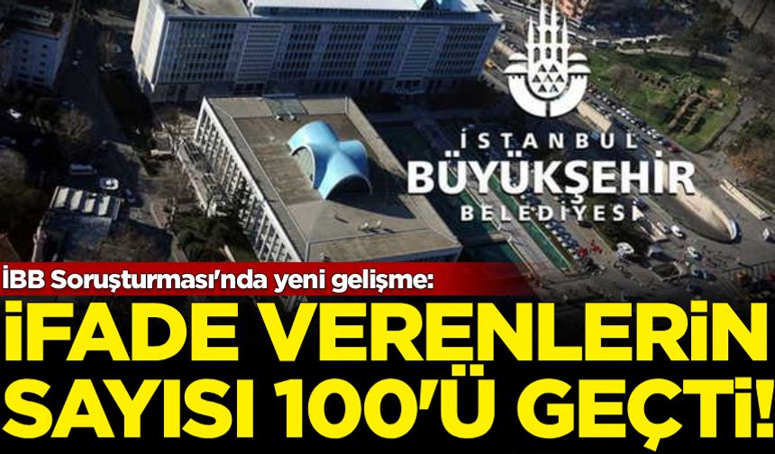 İBB Soruşturması'nda yeni gelişme: İfade verenlerin sayısı 100'ü geçti